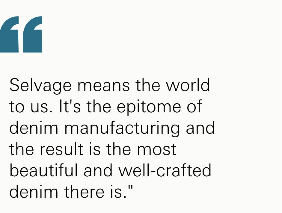 Selvage means the world to us. It's the epitome of denim manufacturing and the result is the most beautiful and well-crafted denim there is."